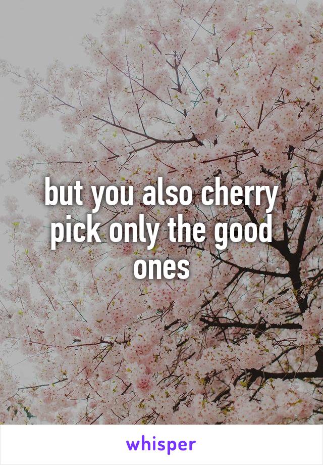 but you also cherry pick only the good ones