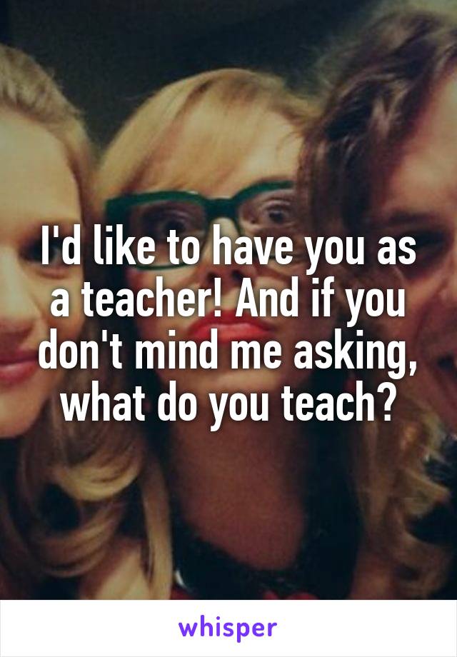 I'd like to have you as a teacher! And if you don't mind me asking, what do you teach?