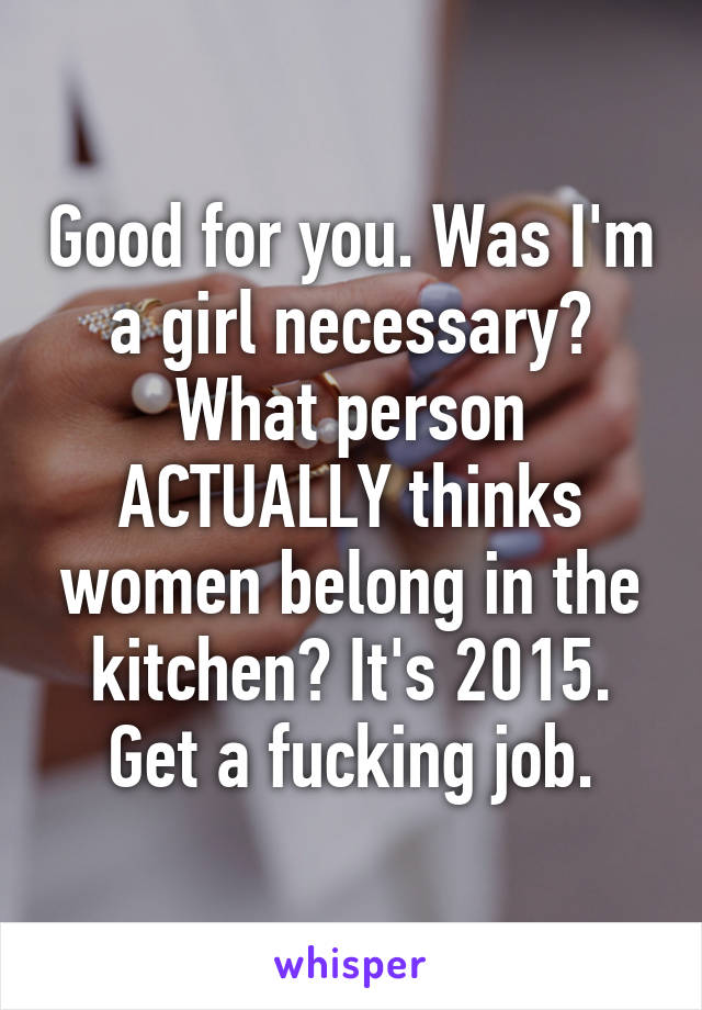 Good for you. Was I'm a girl necessary? What person ACTUALLY thinks women belong in the kitchen? It's 2015. Get a fucking job.