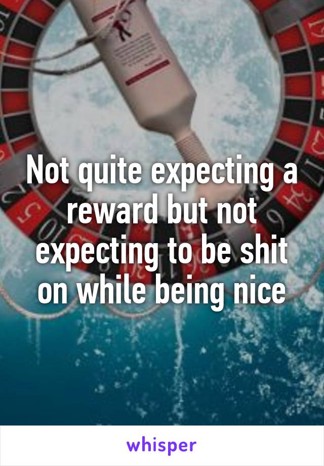 Not quite expecting a reward but not expecting to be shit on while being nice