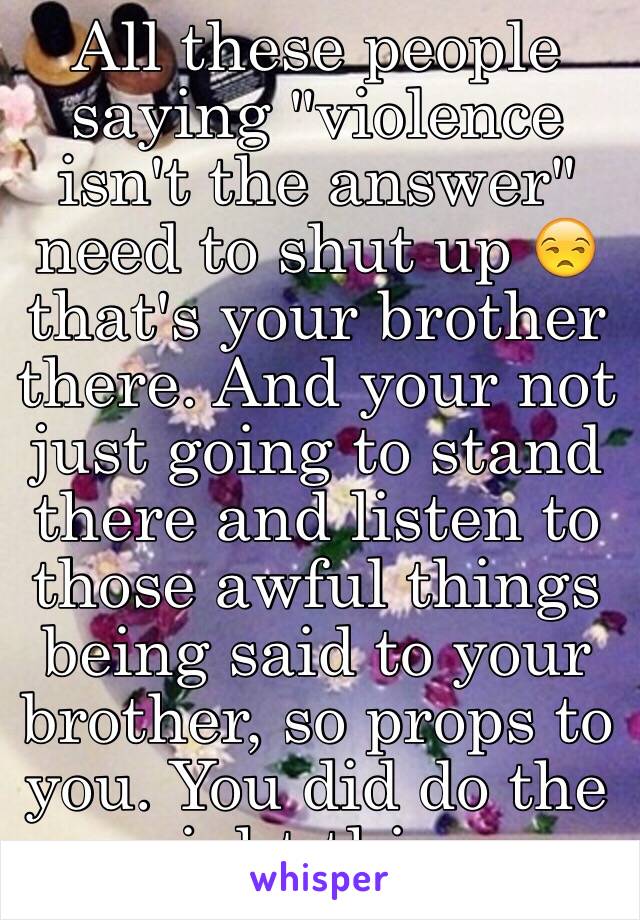 All these people saying "violence isn't the answer" need to shut up 😒 that's your brother there. And your not just going to stand there and listen to those awful things being said to your brother, so props to you. You did do the right thing