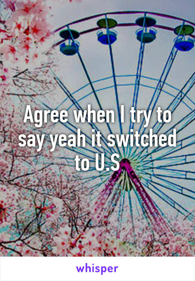 Agree when I try to say yeah it switched to U.S