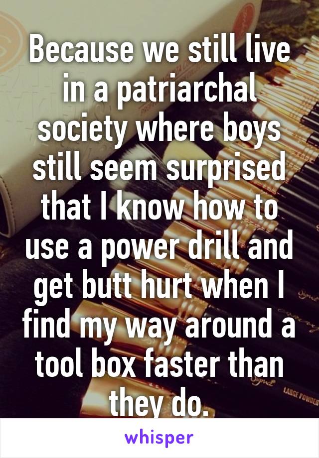 Because we still live in a patriarchal society where boys still seem surprised that I know how to use a power drill and get butt hurt when I find my way around a tool box faster than they do.