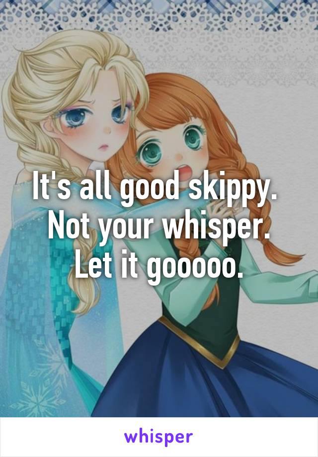 It's all good skippy. 
Not your whisper. Let it gooooo.