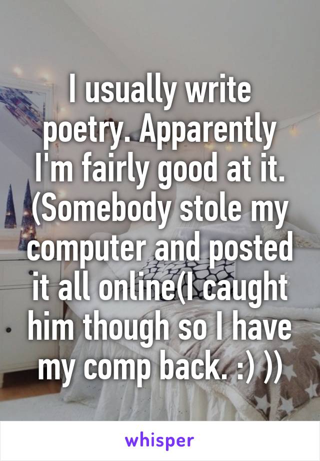 I usually write poetry. Apparently I'm fairly good at it. (Somebody stole my computer and posted it all online(I caught him though so I have my comp back. :) ))