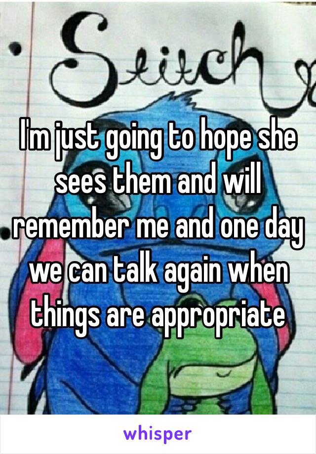 I'm just going to hope she sees them and will remember me and one day we can talk again when things are appropriate 