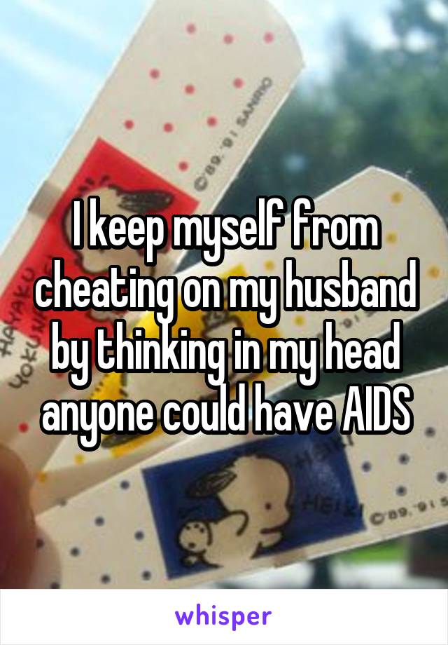 I keep myself from cheating on my husband by thinking in my head anyone could have AIDS