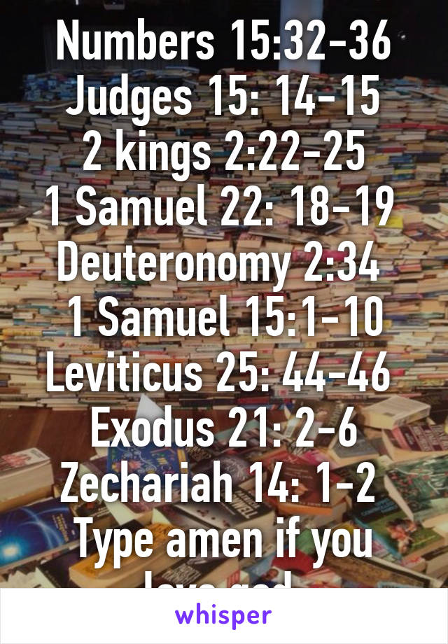 Numbers 15:32-36
Judges 15: 14-15
2 kings 2:22-25
1 Samuel 22: 18-19 
Deuteronomy 2:34 
1 Samuel 15:1-10
Leviticus 25: 44-46 
Exodus 21: 2-6
Zechariah 14: 1-2 
Type amen if you love god 