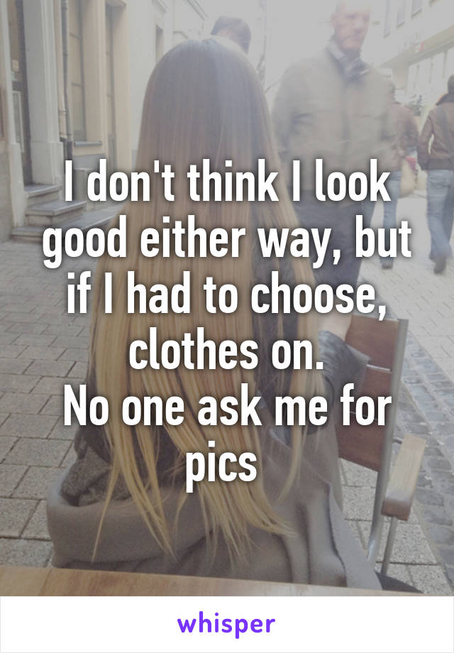 I don't think I look good either way, but if I had to choose, clothes on.
No one ask me for pics 