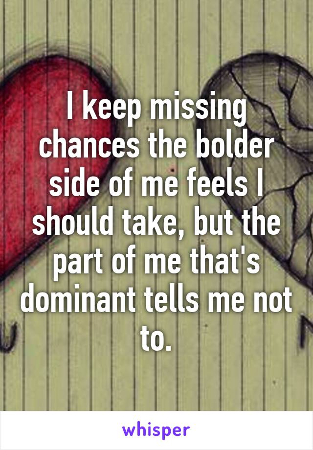 I keep missing chances the bolder side of me feels I should take, but the part of me that's dominant tells me not to.