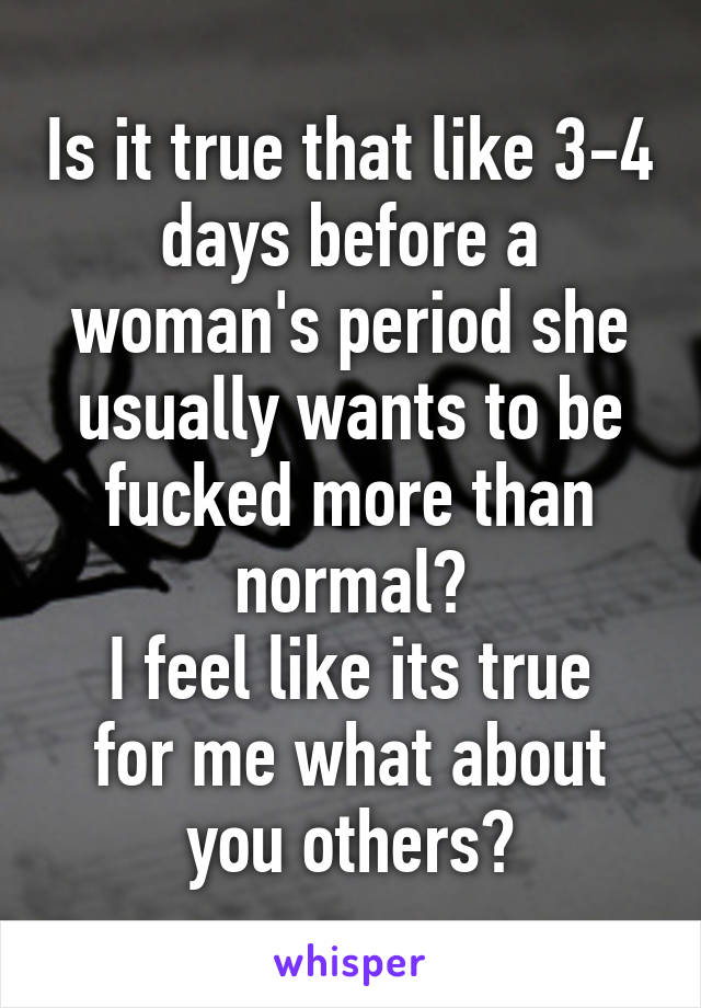 Is it true that like 3-4 days before a woman's period she usually wants to be fucked more than normal?
I feel like its true for me what about you others?