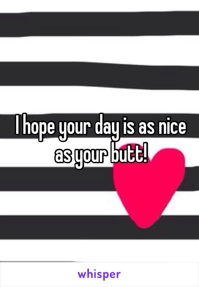 I hope your day is as nice as your butt! 