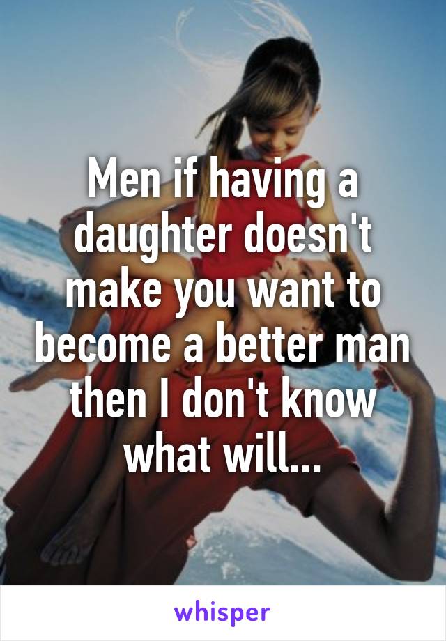 Men if having a daughter doesn't make you want to become a better man then I don't know what will...