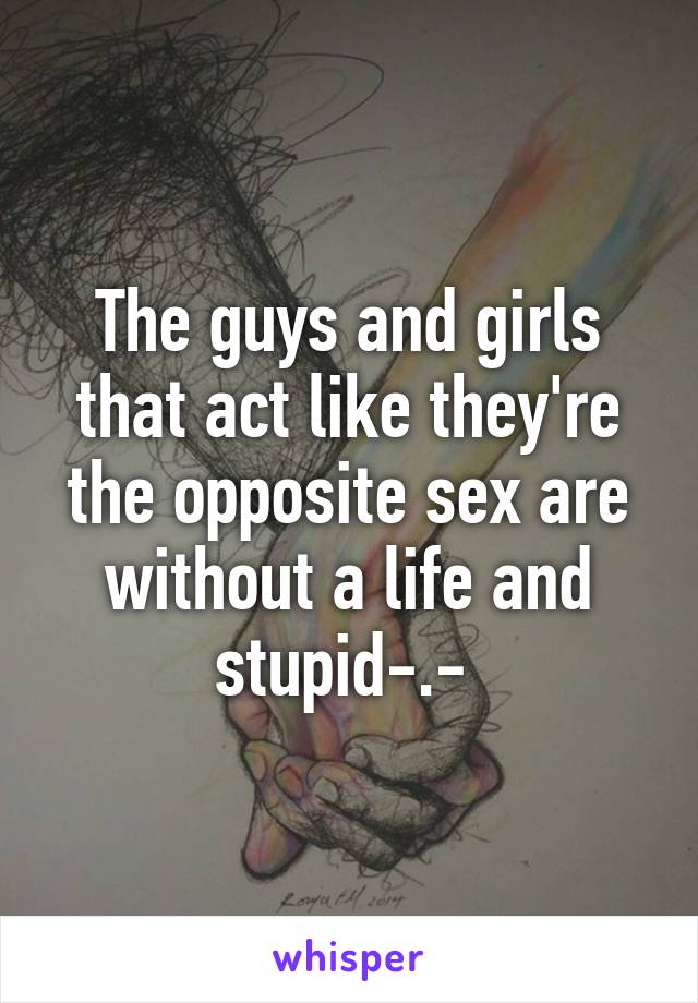 The guys and girls that act like they're the opposite sex are without a life and stupid-.- 