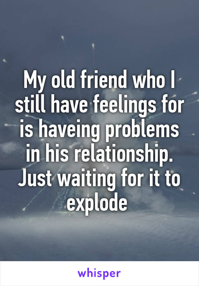 My old friend who I still have feelings for is haveing problems in his relationship. Just waiting for it to explode 