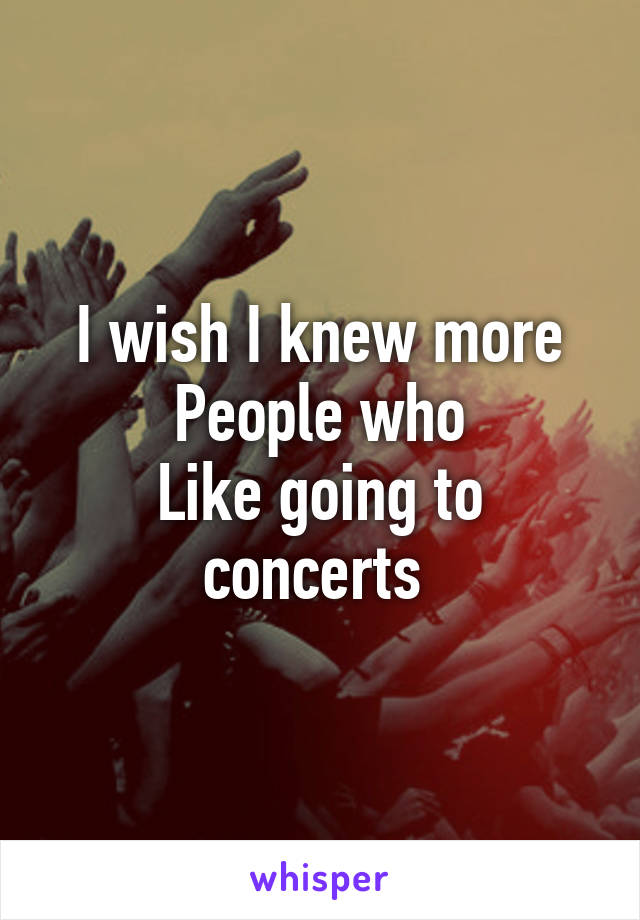 I wish I knew more
People who
Like going to concerts 