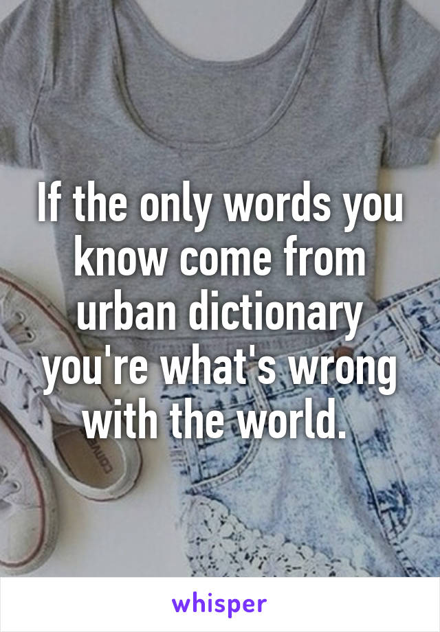 If the only words you know come from urban dictionary you're what's wrong with the world. 