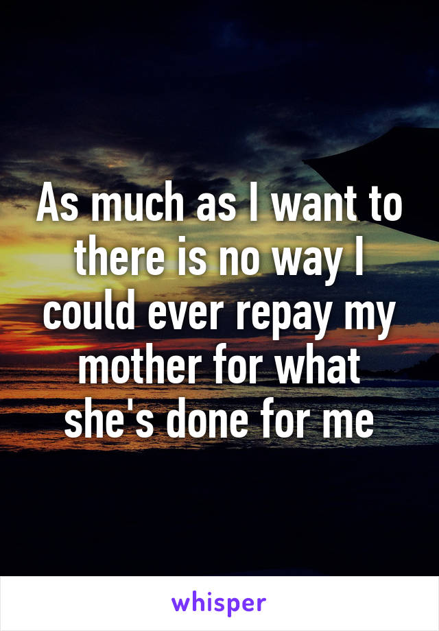 As much as I want to there is no way I could ever repay my mother for what she's done for me