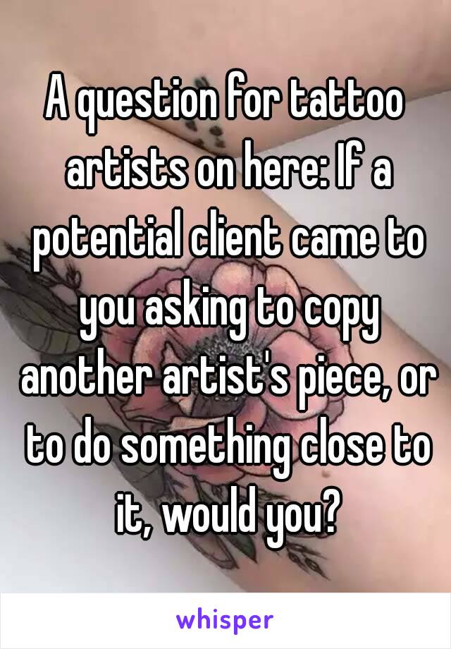 A question for tattoo artists on here: If a potential client came to you asking to copy another artist's piece, or to do something close to it, would you?