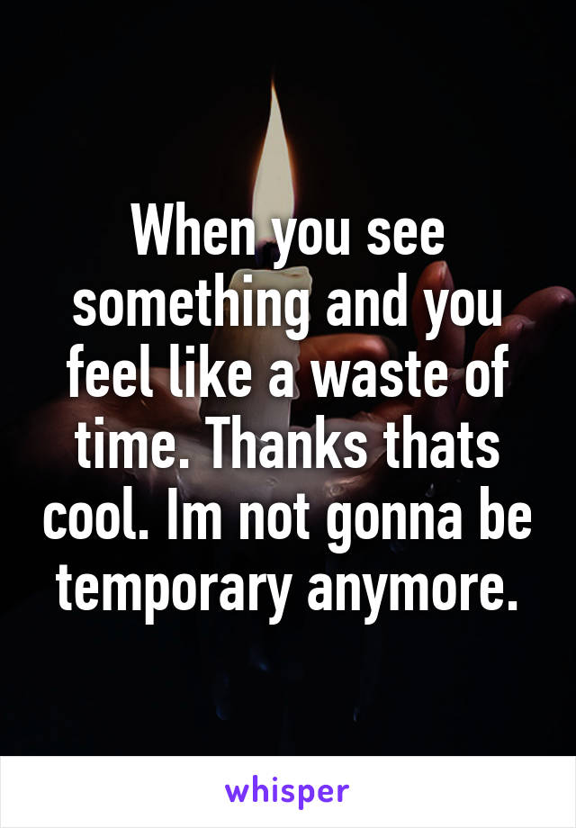 When you see something and you feel like a waste of time. Thanks thats cool. Im not gonna be temporary anymore.