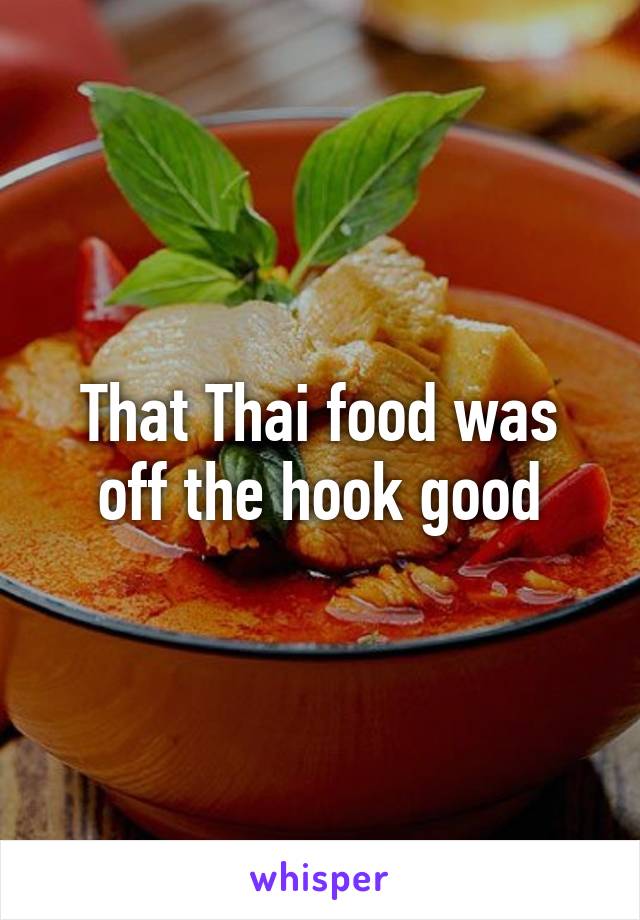 That Thai food was off the hook good