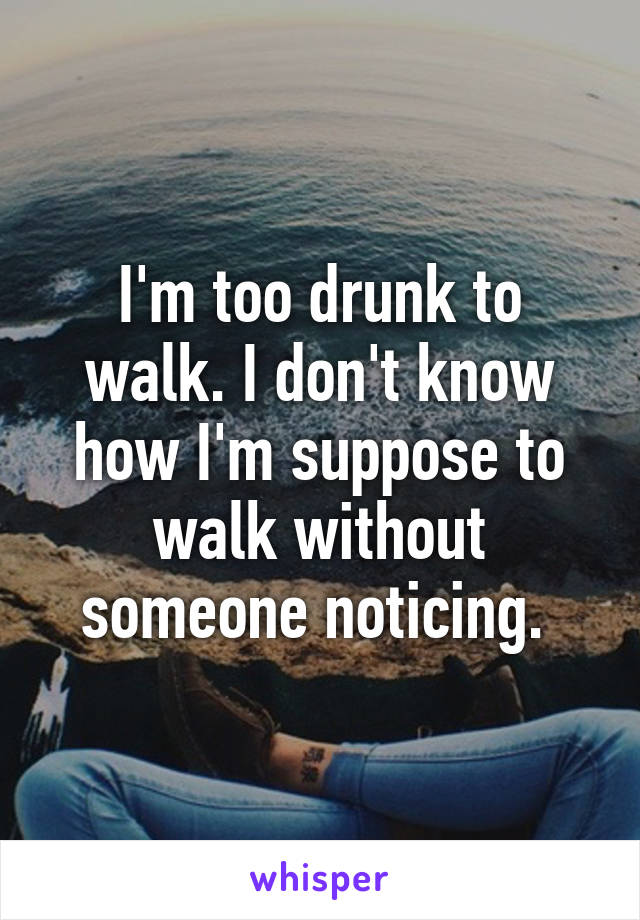 I'm too drunk to walk. I don't know how I'm suppose to walk without someone noticing. 