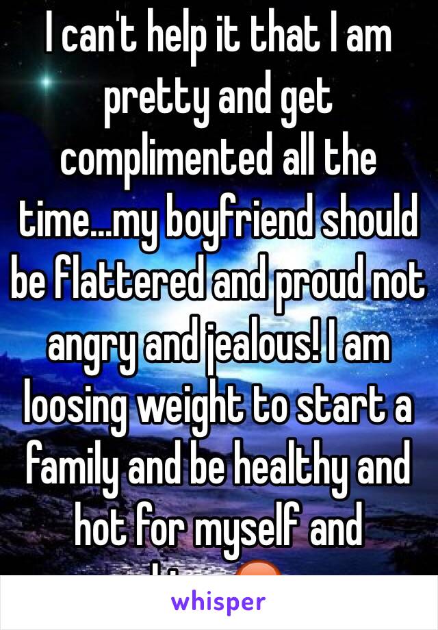 I can't help it that I am pretty and get complimented all the time...my boyfriend should be flattered and proud not angry and jealous! I am loosing weight to start a family and be healthy and hot for myself and him...😡