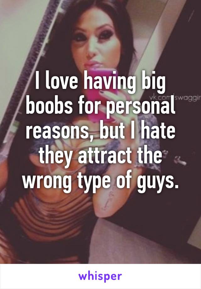 I love having big boobs for personal reasons, but I hate they attract the wrong type of guys.
