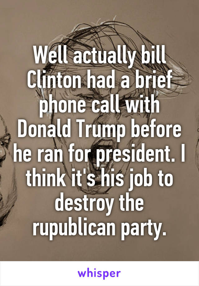 Well actually bill Clinton had a brief phone call with Donald Trump before he ran for president. I think it's his job to destroy the rupublican party.