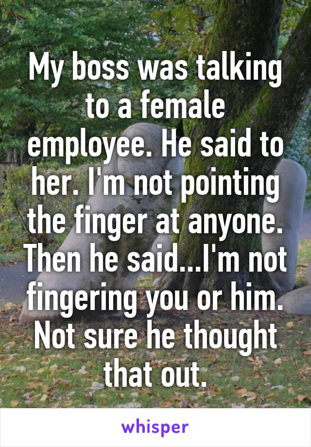 My boss was talking to a female employee. He said to her. I'm not pointing the finger at anyone. Then he said...I'm not fingering you or him. Not sure he thought that out.