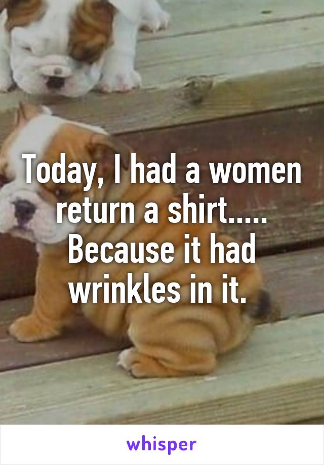 Today, I had a women return a shirt..... Because it had wrinkles in it. 