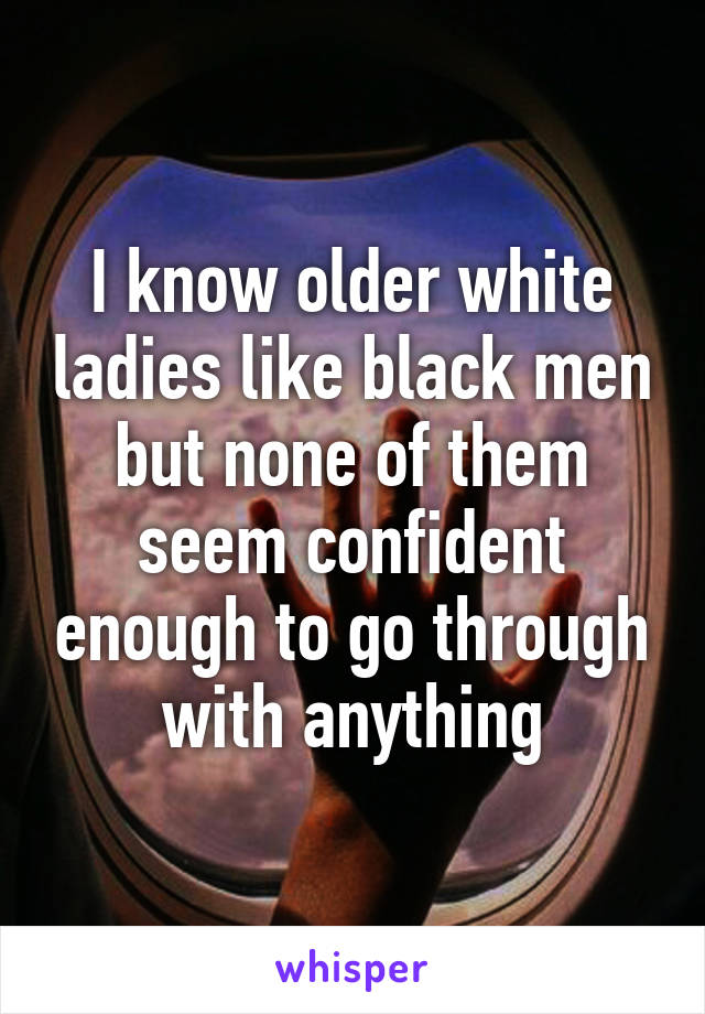 I know older white ladies like black men but none of them seem confident enough to go through with anything