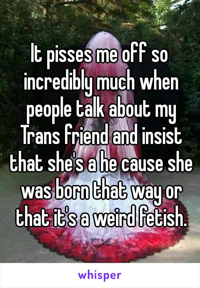 It pisses me off so incredibly much when people talk about my Trans friend and insist that she's a he cause she was born that way or that it's a weird fetish.