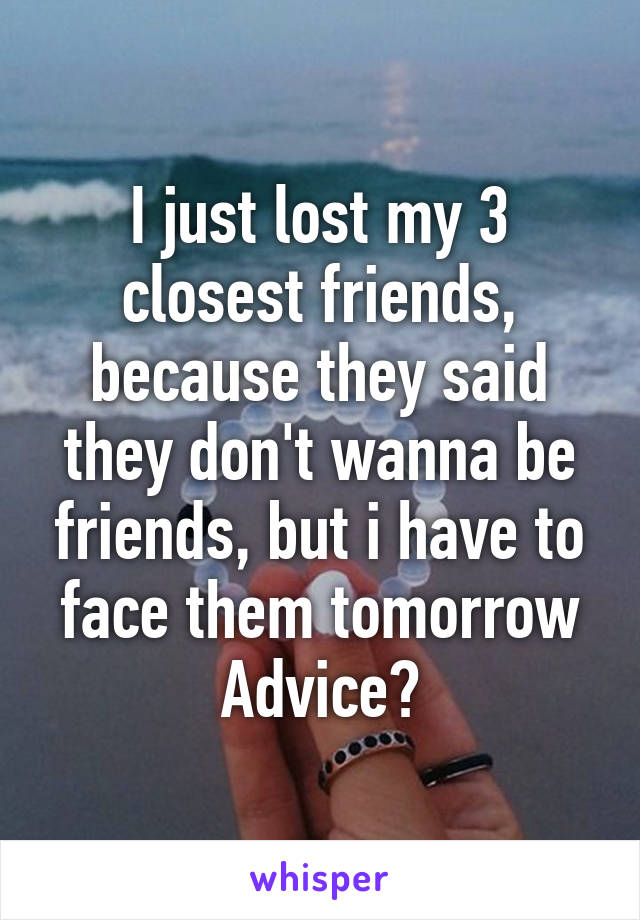 I just lost my 3 closest friends, because they said they don't wanna be friends, but i have to face them tomorrow
Advice?