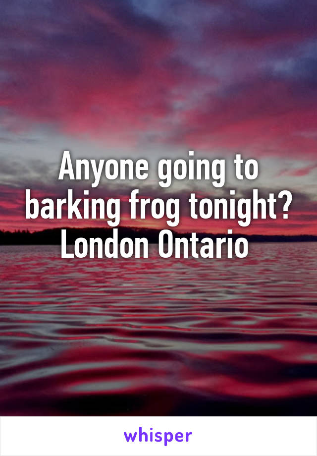 Anyone going to barking frog tonight?
London Ontario 
