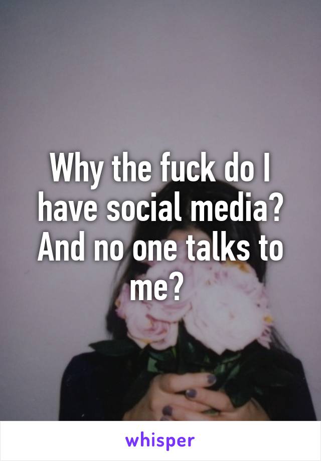 Why the fuck do I have social media? And no one talks to me? 