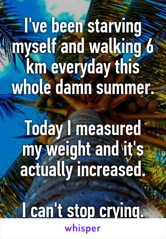 I've been starving myself and walking 6 km everyday this whole damn summer.

Today I measured my weight and it's actually increased.

I can't stop crying.