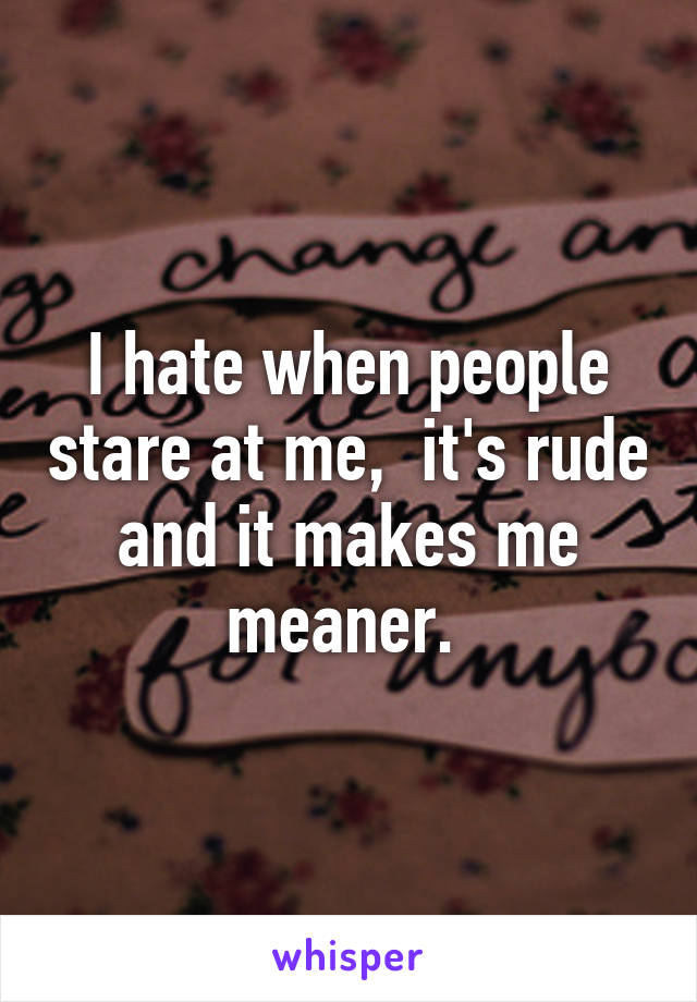 I hate when people stare at me,  it's rude and it makes me meaner. 