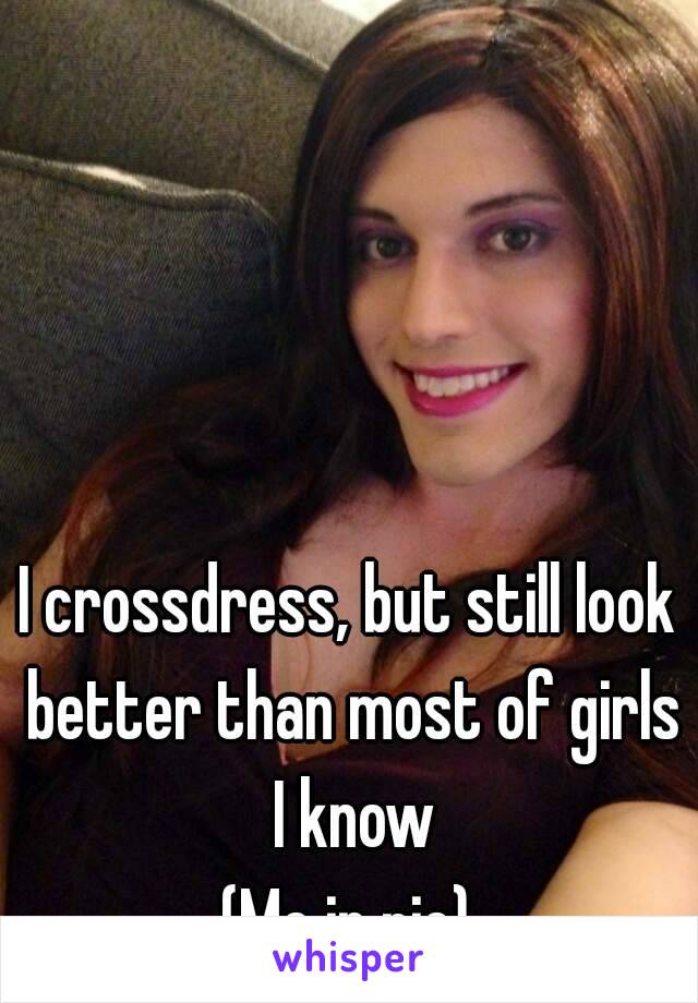 I crossdress, but still look better than most of girls I know
(Me in pic)