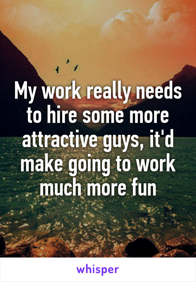 My work really needs to hire some more attractive guys, it'd make going to work much more fun