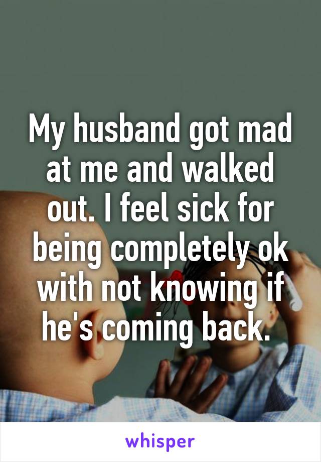 My husband got mad at me and walked out. I feel sick for being completely ok with not knowing if he's coming back. 