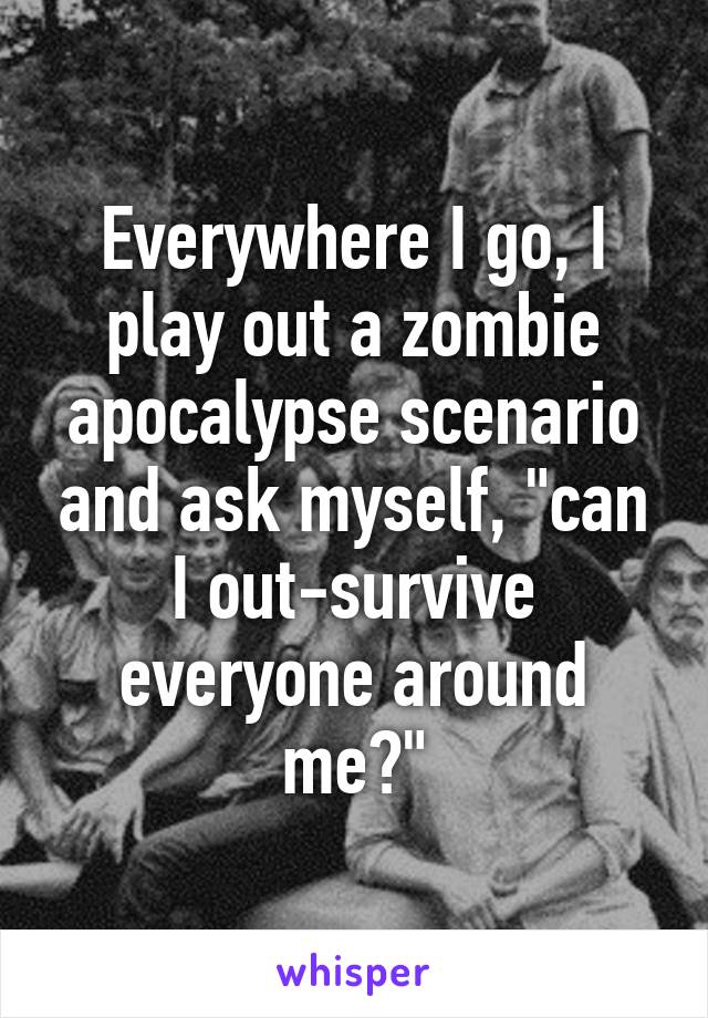 Everywhere I go, I play out a zombie apocalypse scenario and ask myself, "can I out-survive everyone around me?"