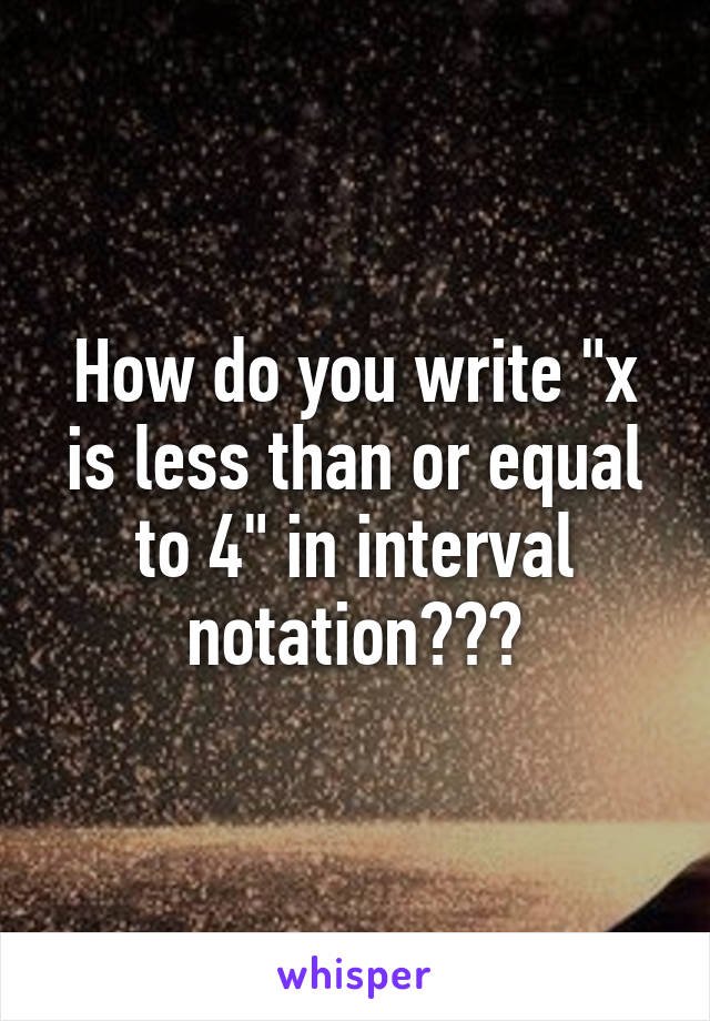 How do you write "x is less than or equal to 4" in interval notation???