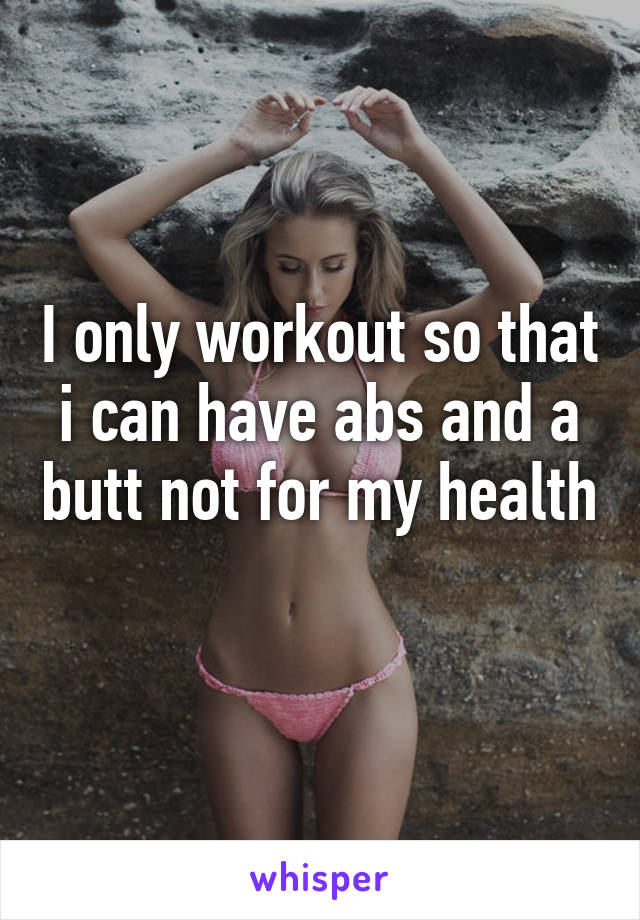 I only workout so that i can have abs and a butt not for my health 