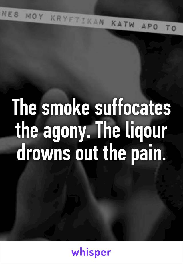 The smoke suffocates the agony. The liqour drowns out the pain.