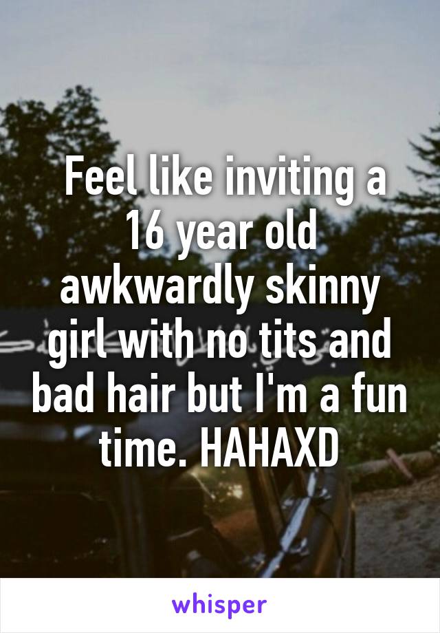  Feel like inviting a 16 year old awkwardly skinny girl with no tits and bad hair but I'm a fun time. HAHAXD