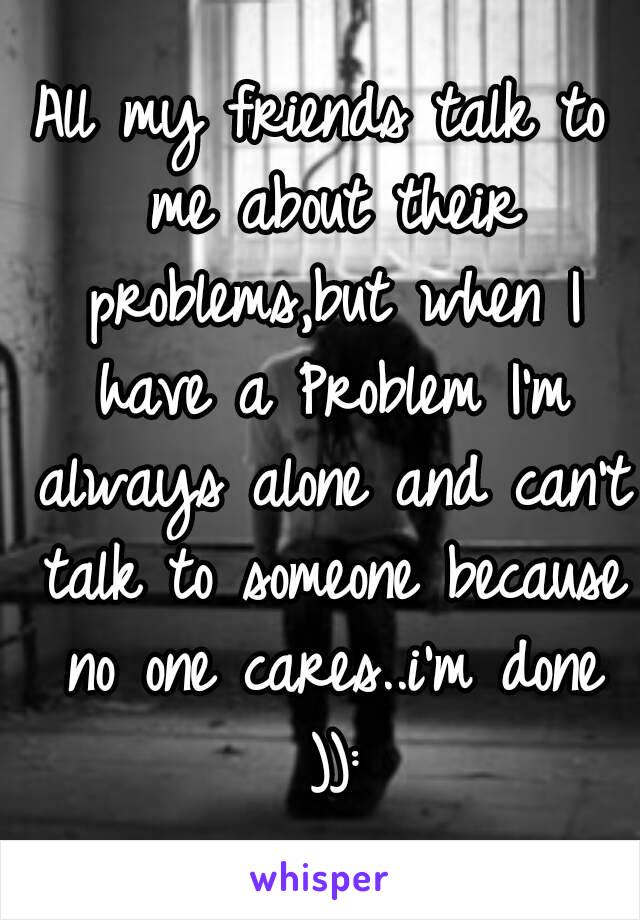 All my friends talk to me about their problems,but when I have a Problem I'm always alone and can't talk to someone because no one cares..i'm done )):