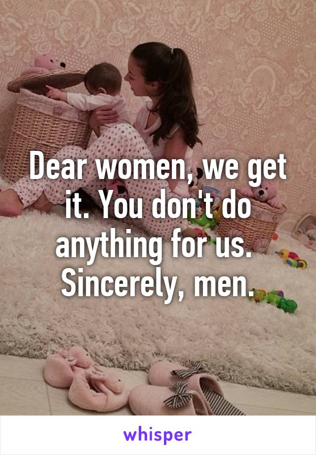 Dear women, we get it. You don't do anything for us. 
Sincerely, men.