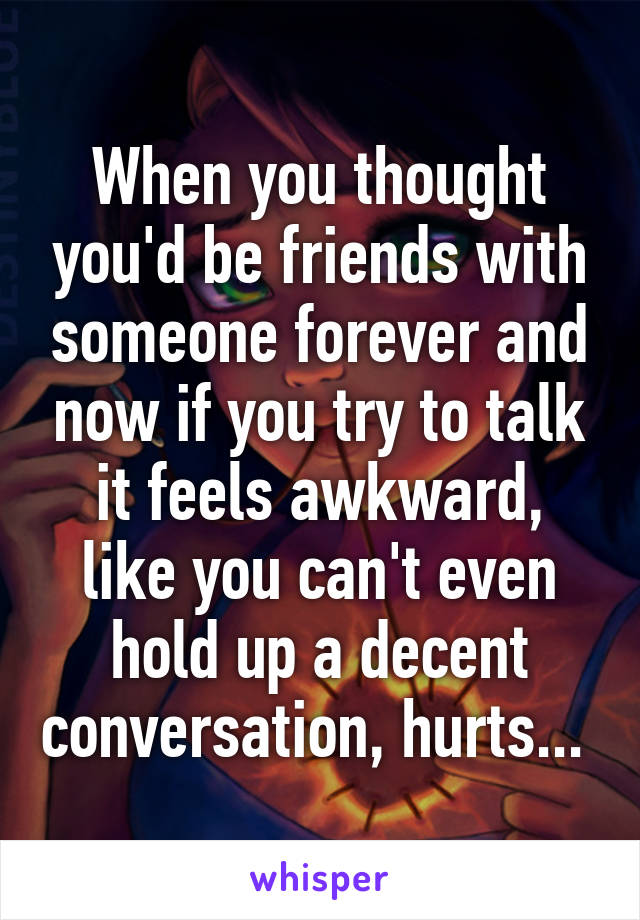 When you thought you'd be friends with someone forever and now if you try to talk it feels awkward, like you can't even hold up a decent conversation, hurts... 