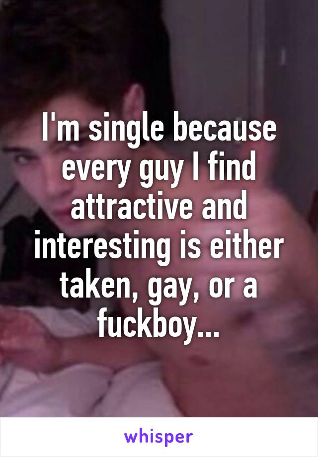 I'm single because every guy I find attractive and interesting is either taken, gay, or a fuckboy...